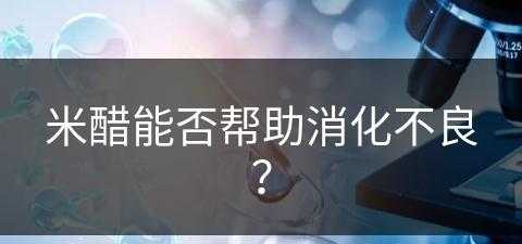 米醋能否帮助消化不良？(米醋能否帮助消化不良的人吃)